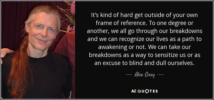 It's kind of hard get outside of your own frame of reference. To one degree or another, we all go through our breakdowns and we can recognize our lives as a path to awakening or not. We can take our breakdowns as a way to sensitize us or as an excuse to blind and dull ourselves. - Alex Grey