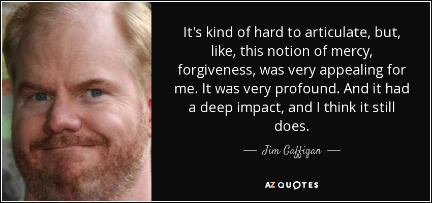 It's kind of hard to articulate, but, like, this notion of mercy, forgiveness, was very appealing for me. It was very profound. And it had a deep impact, and I think it still does. - Jim Gaffigan