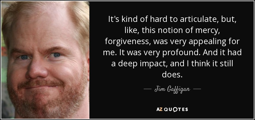 It's kind of hard to articulate, but, like, this notion of mercy, forgiveness, was very appealing for me. It was very profound. And it had a deep impact, and I think it still does. - Jim Gaffigan
