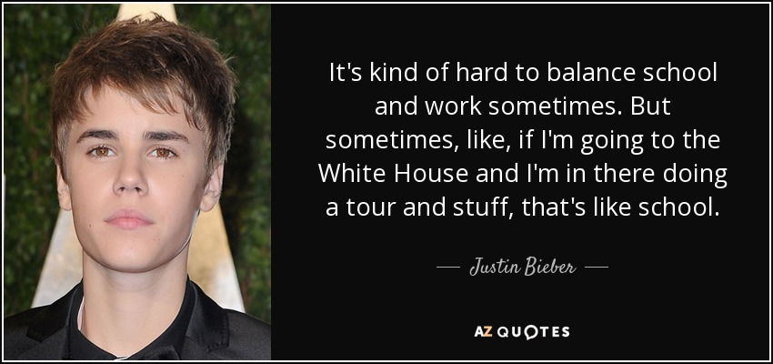 It's kind of hard to balance school and work sometimes. But sometimes, like, if I'm going to the White House and I'm in there doing a tour and stuff, that's like school. - Justin Bieber