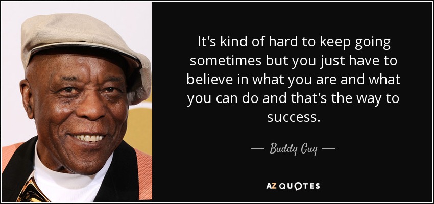 It's kind of hard to keep going sometimes but you just have to believe in what you are and what you can do and that's the way to success. - Buddy Guy