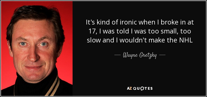 It's kind of ironic when I broke in at 17, I was told I was too small, too slow and I wouldn't make the NHL - Wayne Gretzky