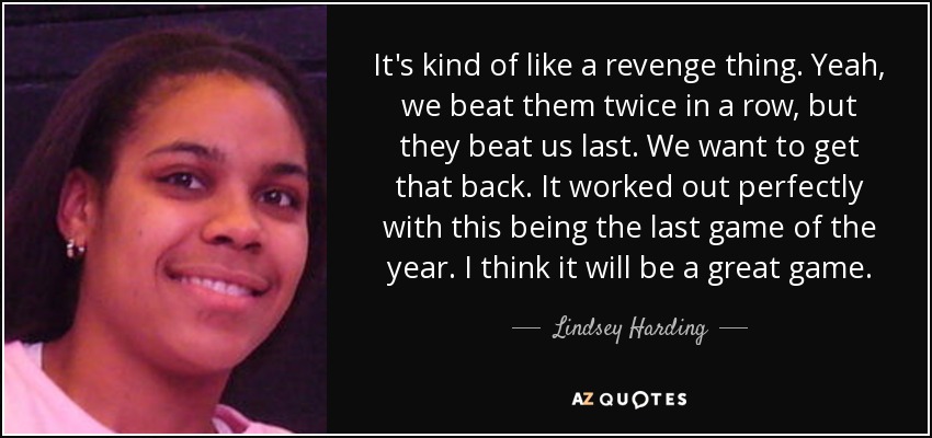 It's kind of like a revenge thing. Yeah, we beat them twice in a row, but they beat us last. We want to get that back. It worked out perfectly with this being the last game of the year. I think it will be a great game. - Lindsey Harding