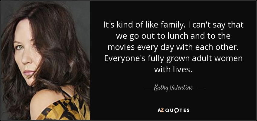 It's kind of like family. I can't say that we go out to lunch and to the movies every day with each other. Everyone's fully grown adult women with lives. - Kathy Valentine