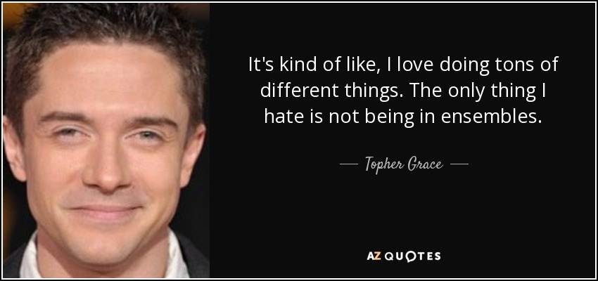 It's kind of like, I love doing tons of different things. The only thing I hate is not being in ensembles. - Topher Grace