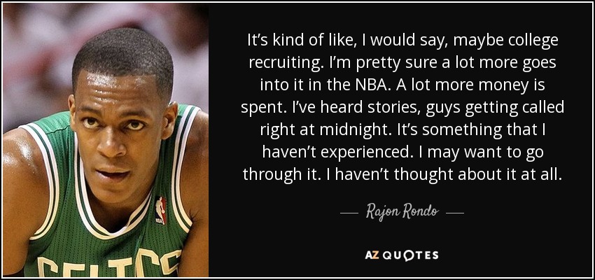 It’s kind of like, I would say, maybe college recruiting. I’m pretty sure a lot more goes into it in the NBA. A lot more money is spent. I’ve heard stories, guys getting called right at midnight. It’s something that I haven’t experienced. I may want to go through it. I haven’t thought about it at all. - Rajon Rondo