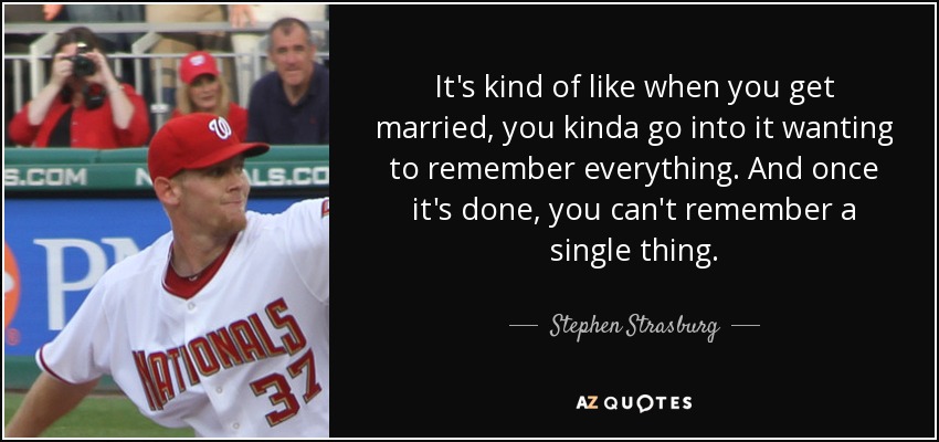 It's kind of like when you get married, you kinda go into it wanting to remember everything. And once it's done, you can't remember a single thing. - Stephen Strasburg