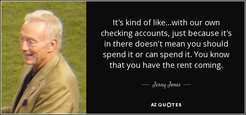 It's kind of like...with our own checking accounts, just because it's in there doesn't mean you should spend it or can spend it. You know that you have the rent coming. - Jerry Jones