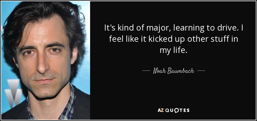 It's kind of major, learning to drive. I feel like it kicked up other stuff in my life. - Noah Baumbach