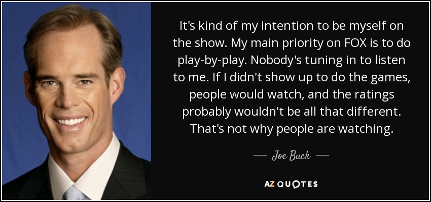 It's kind of my intention to be myself on the show. My main priority on FOX is to do play-by-play. Nobody's tuning in to listen to me. If I didn't show up to do the games, people would watch, and the ratings probably wouldn't be all that different. That's not why people are watching. - Joe Buck