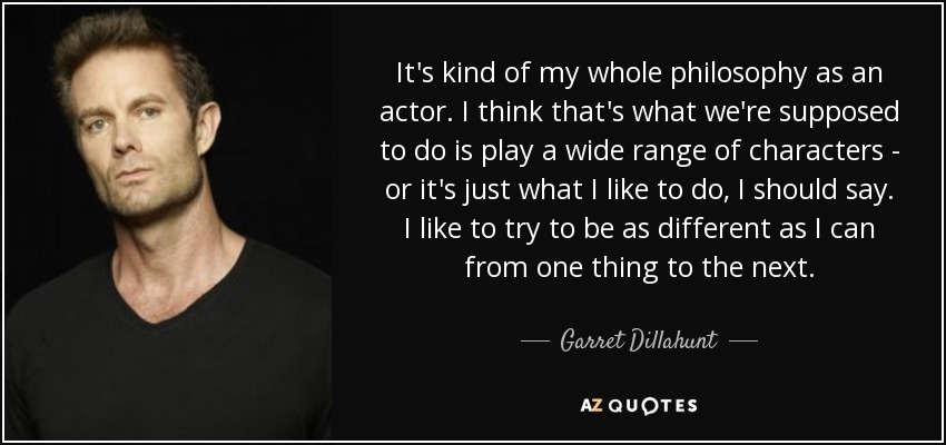 It's kind of my whole philosophy as an actor. I think that's what we're supposed to do is play a wide range of characters - or it's just what I like to do, I should say. I like to try to be as different as I can from one thing to the next. - Garret Dillahunt
