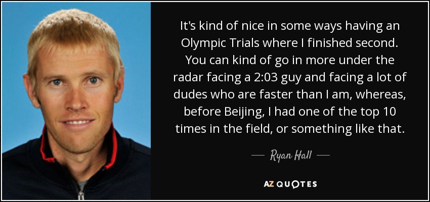 It's kind of nice in some ways having an Olympic Trials where I finished second. You can kind of go in more under the radar facing a 2:03 guy and facing a lot of dudes who are faster than I am, whereas, before Beijing, I had one of the top 10 times in the field, or something like that. - Ryan Hall