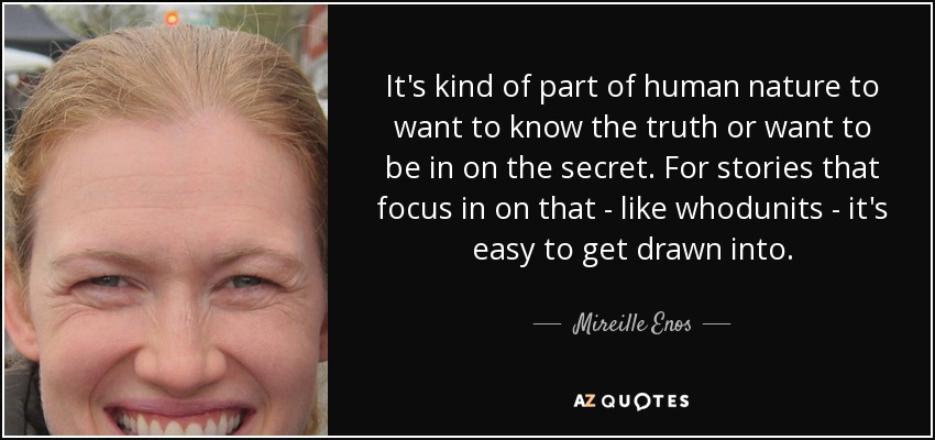 It's kind of part of human nature to want to know the truth or want to be in on the secret. For stories that focus in on that - like whodunits - it's easy to get drawn into. - Mireille Enos