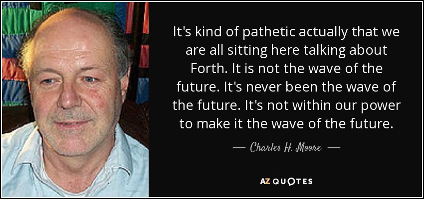 It's kind of pathetic actually that we are all sitting here talking about Forth. It is not the wave of the future. It's never been the wave of the future. It's not within our power to make it the wave of the future. - Charles H. Moore