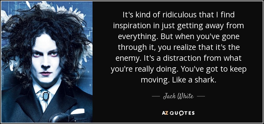 It's kind of ridiculous that I find inspiration in just getting away from everything. But when you've gone through it, you realize that it's the enemy. It's a distraction from what you're really doing. You've got to keep moving. Like a shark. - Jack White
