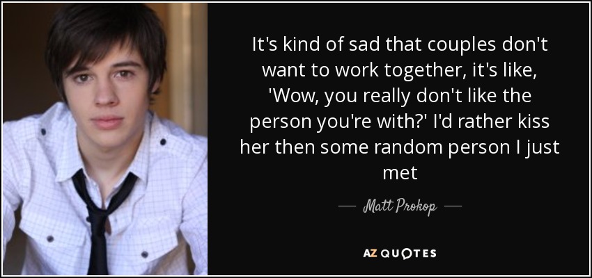 It's kind of sad that couples don't want to work together, it's like, 'Wow, you really don't like the person you're with?' I'd rather kiss her then some random person I just met - Matt Prokop