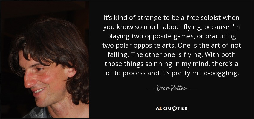 It's kind of strange to be a free soloist when you know so much about flying, because I'm playing two opposite games, or practicing two polar opposite arts. One is the art of not falling. The other one is flying. With both those things spinning in my mind, there's a lot to process and it's pretty mind-boggling. - Dean Potter