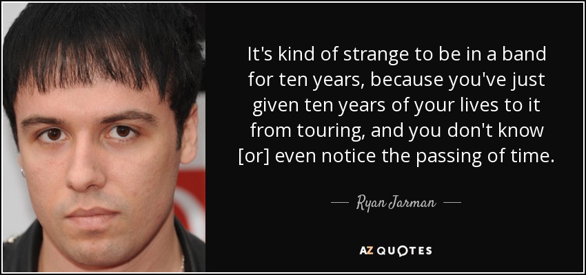 It's kind of strange to be in a band for ten years, because you've just given ten years of your lives to it from touring, and you don't know [or] even notice the passing of time. - Ryan Jarman