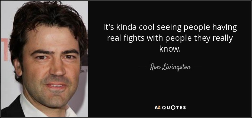 It's kinda cool seeing people having real fights with people they really know. - Ron Livingston