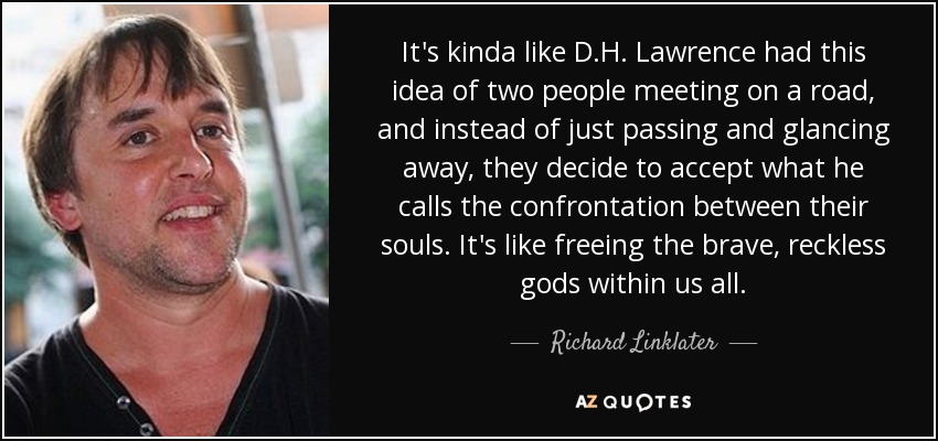 It's kinda like D.H. Lawrence had this idea of two people meeting on a road, and instead of just passing and glancing away, they decide to accept what he calls the confrontation between their souls. It's like freeing the brave, reckless gods within us all. - Richard Linklater