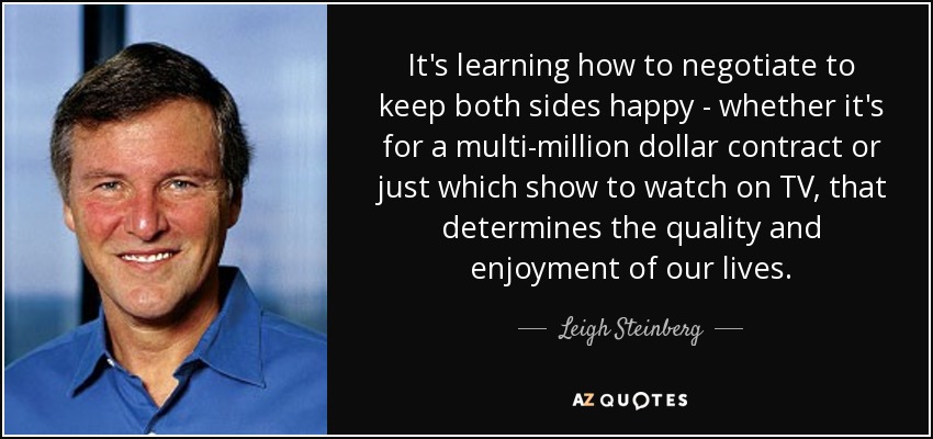 It's learning how to negotiate to keep both sides happy - whether it's for a multi-million dollar contract or just which show to watch on TV, that determines the quality and enjoyment of our lives. - Leigh Steinberg