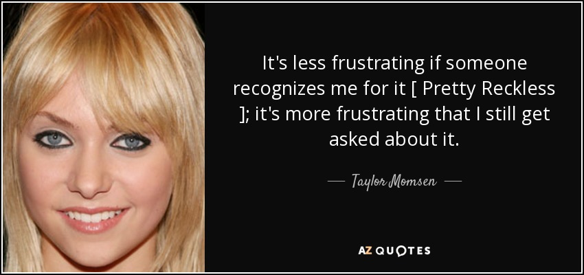 It's less frustrating if someone recognizes me for it [ Pretty Reckless ]; it's more frustrating that I still get asked about it. - Taylor Momsen