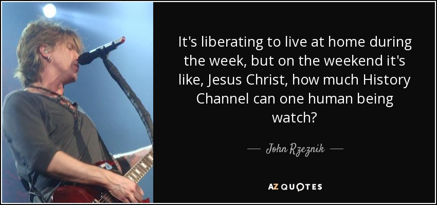 It's liberating to live at home during the week, but on the weekend it's like, Jesus Christ, how much History Channel can one human being watch? - John Rzeznik