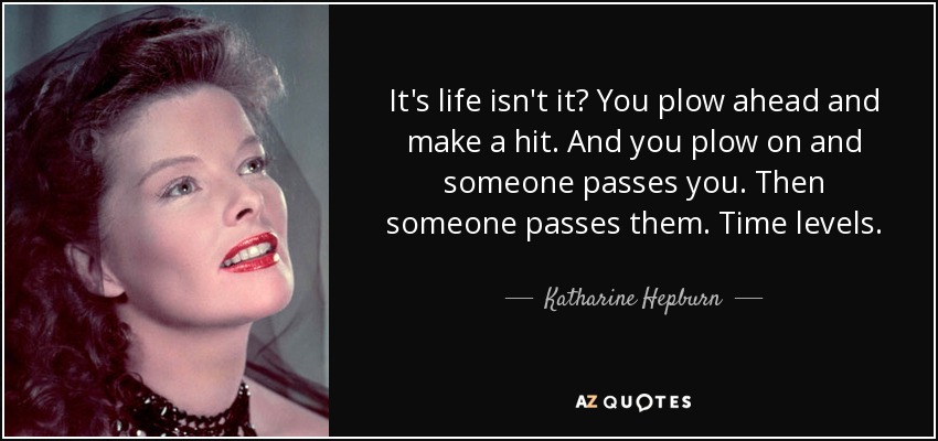 It's life isn't it? You plow ahead and make a hit. And you plow on and someone passes you. Then someone passes them. Time levels. - Katharine Hepburn