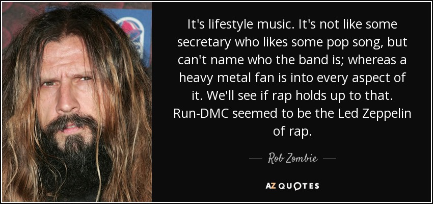 It's lifestyle music. It's not like some secretary who likes some pop song, but can't name who the band is; whereas a heavy metal fan is into every aspect of it. We'll see if rap holds up to that. Run-DMC seemed to be the Led Zeppelin of rap. - Rob Zombie