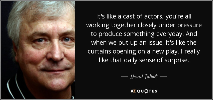 It's like a cast of actors; you're all working together closely under pressure to produce something everyday. And when we put up an issue, it's like the curtains opening on a new play. I really like that daily sense of surprise. - David Talbot