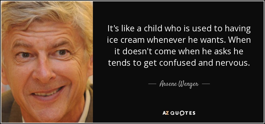 It's like a child who is used to having ice cream whenever he wants. When it doesn't come when he asks he tends to get confused and nervous. - Arsene Wenger