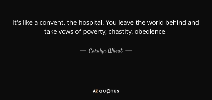 It's like a convent, the hospital. You leave the world behind and take vows of poverty, chastity, obedience. - Carolyn Wheat