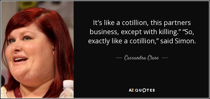 It’s like a cotillion, this partners business, except with killing.” “So, exactly like a cotillion,” said Simon. - Cassandra Clare