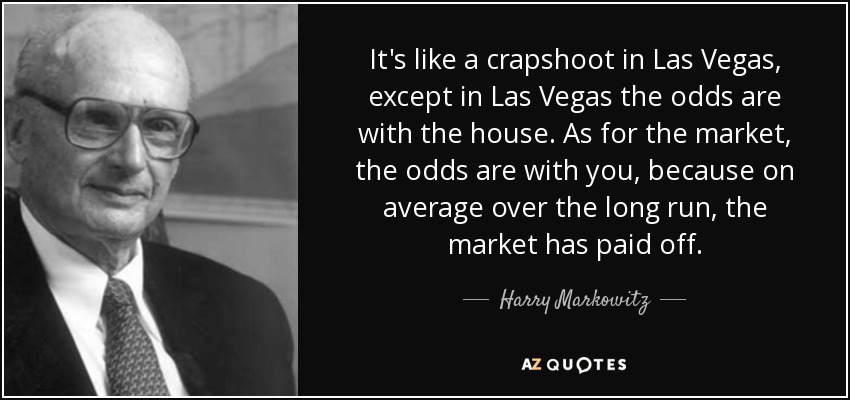 It's like a crapshoot in Las Vegas, except in Las Vegas the odds are with the house. As for the market, the odds are with you, because on average over the long run, the market has paid off. - Harry Markowitz