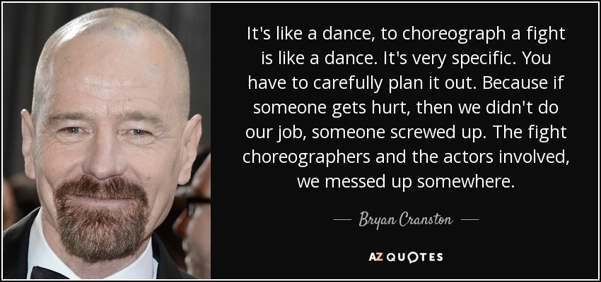 It's like a dance, to choreograph a fight is like a dance. It's very specific. You have to carefully plan it out. Because if someone gets hurt, then we didn't do our job, someone screwed up. The fight choreographers and the actors involved, we messed up somewhere. - Bryan Cranston
