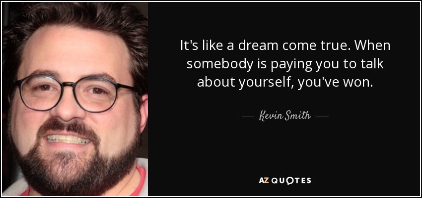 It's like a dream come true. When somebody is paying you to talk about yourself, you've won. - Kevin Smith