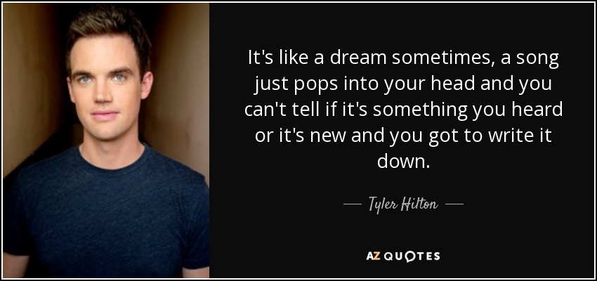 It's like a dream sometimes, a song just pops into your head and you can't tell if it's something you heard or it's new and you got to write it down. - Tyler Hilton