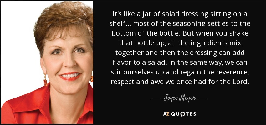 It's like a jar of salad dressing sitting on a shelf... most of the seasoning settles to the bottom of the bottle. But when you shake that bottle up, all the ingredients mix together and then the dressing can add flavor to a salad. In the same way, we can stir ourselves up and regain the reverence, respect and awe we once had for the Lord. - Joyce Meyer