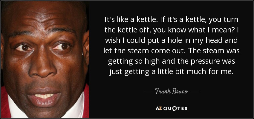 It's like a kettle. If it's a kettle, you turn the kettle off, you know what I mean? I wish I could put a hole in my head and let the steam come out. The steam was getting so high and the pressure was just getting a little bit much for me. - Frank Bruno