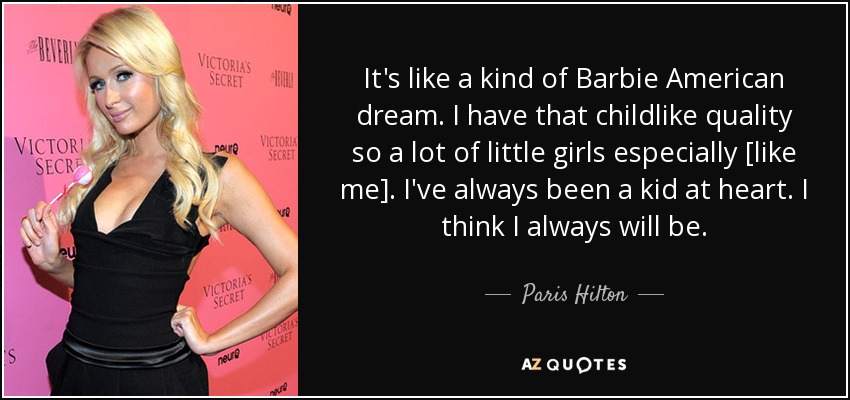 It's like a kind of Barbie American dream. I have that childlike quality so a lot of little girls especially [like me]. I've always been a kid at heart. I think I always will be. - Paris Hilton