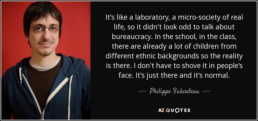 It's like a laboratory, a micro-society of real life, so it didn't look odd to talk about bureaucracy. In the school, in the class, there are already a lot of children from different ethnic backgrounds so the reality is there. I don't have to shove it in people's face. It's just there and it's normal. - Philippe Falardeau