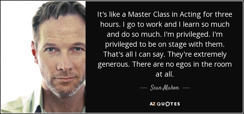 It's like a Master Class in Acting for three hours. I go to work and I learn so much and do so much. I'm privileged. I'm privileged to be on stage with them. That's all I can say. They're extremely generous. There are no egos in the room at all. - Sean Mahon