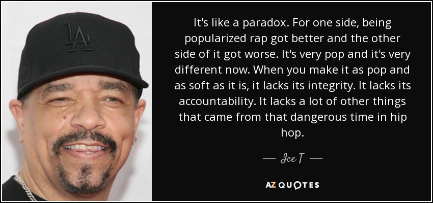 It's like a paradox. For one side, being popularized rap got better and the other side of it got worse. It's very pop and it's very different now. When you make it as pop and as soft as it is, it lacks its integrity. It lacks its accountability. It lacks a lot of other things that came from that dangerous time in hip hop. - Ice T