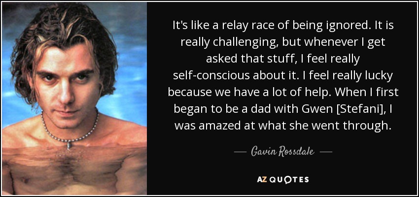 It's like a relay race of being ignored. It is really challenging, but whenever I get asked that stuff, I feel really self-conscious about it. I feel really lucky because we have a lot of help. When I first began to be a dad with Gwen [Stefani], I was amazed at what she went through. - Gavin Rossdale