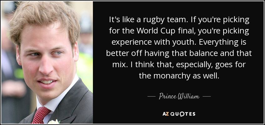 It's like a rugby team. If you're picking for the World Cup final, you're picking experience with youth. Everything is better off having that balance and that mix. I think that, especially, goes for the monarchy as well. - Prince William