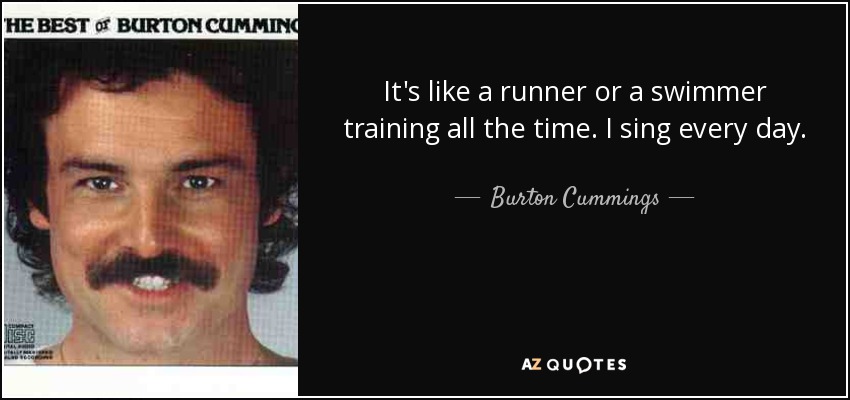 It's like a runner or a swimmer training all the time. I sing every day. - Burton Cummings