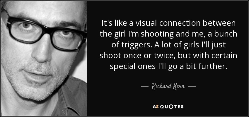 It's like a visual connection between the girl I'm shooting and me, a bunch of triggers. A lot of girls I'll just shoot once or twice, but with certain special ones I'll go a bit further. - Richard Kern