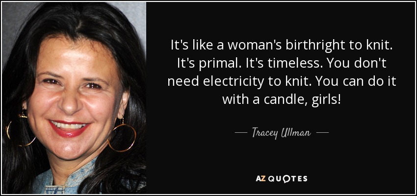 It's like a woman's birthright to knit. It's primal. It's timeless. You don't need electricity to knit. You can do it with a candle, girls! - Tracey Ullman