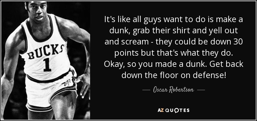 It's like all guys want to do is make a dunk, grab their shirt and yell out and scream - they could be down 30 points but that's what they do. Okay, so you made a dunk. Get back down the floor on defense! - Oscar Robertson