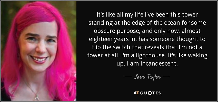 It's like all my life I've been this tower standing at the edge of the ocean for some obscure purpose, and only now, almost eighteen years in, has someone thought to flip the switch that reveals that I'm not a tower at all. I'm a lighthouse. It's like waking up. I am incandescent. - Laini Taylor